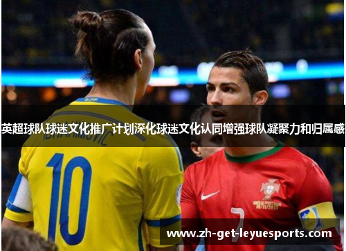 英超球队球迷文化推广计划深化球迷文化认同增强球队凝聚力和归属感