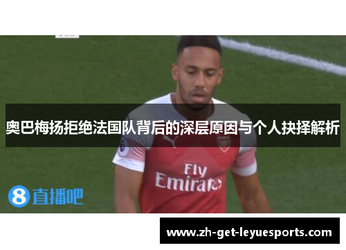 奥巴梅扬拒绝法国队背后的深层原因与个人抉择解析 奥巴梅扬拒绝法国队背后的深层原因与个人抉择解析