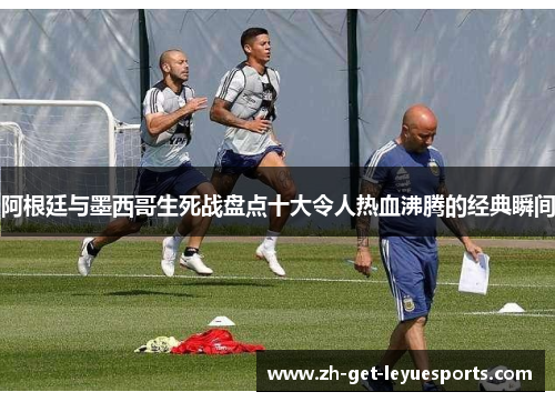 阿根廷与墨西哥生死战盘点十大令人热血沸腾的经典瞬间