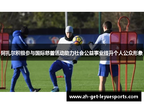 阿扎尔积极参与国际慈善活动助力社会公益事业提升个人公众形象 阿扎尔积极参与国际慈善活动助力社会公益事业提升个人公众形象
