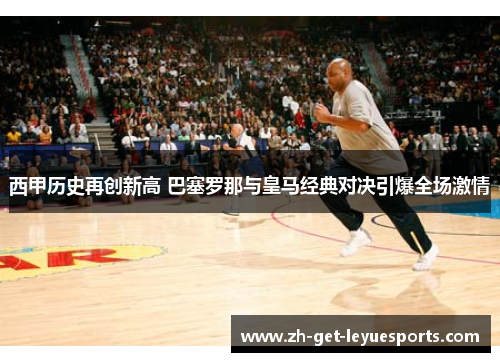 西甲历史再创新高 巴塞罗那与皇马经典对决引爆全场激情