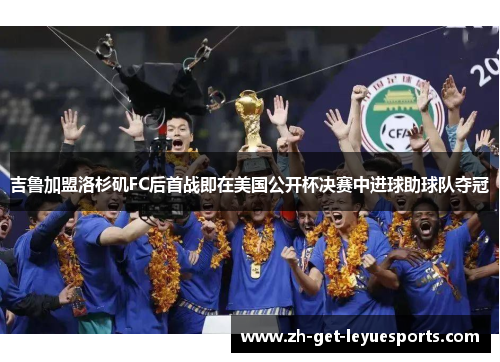 吉鲁加盟洛杉矶FC后首战即在美国公开杯决赛中进球助球队夺冠