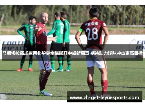 马斯切拉诺加盟河北华夏幸福揭开中超新篇章 期待助力球队冲击更高目标