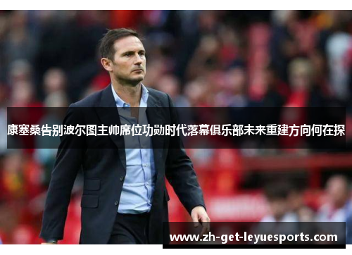 康塞桑告别波尔图主帅席位功勋时代落幕俱乐部未来重建方向何在探